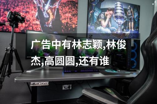 广告中有林志颖,林俊杰,高圆圆,还有谁-第1张-游戏信息-龙启网