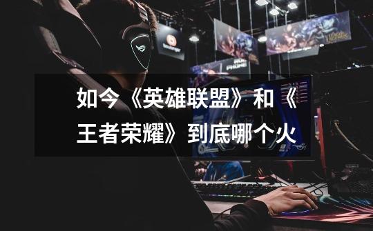 如今《英雄联盟》和《王者荣耀》到底哪个火-第1张-游戏信息-龙启网
