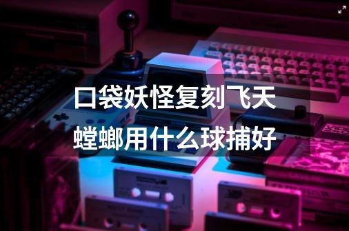 口袋妖怪复刻飞天螳螂用什么球捕好-第1张-游戏信息-龙启网