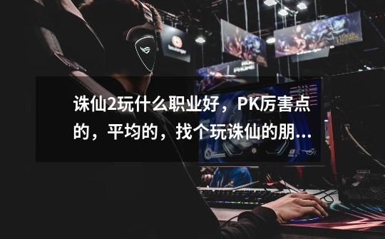 诛仙2玩什么职业好,PK厉害点的,平均的,找个玩诛仙的朋友,请教一下问题-第1张-游戏信息-龙启网