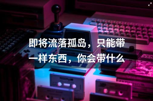 即将流落孤岛,只能带一样东西,你会带什么-第1张-游戏信息-龙启网
