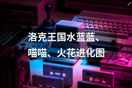 洛克王国水蓝蓝、喵喵、火花进化图-第1张-游戏信息-龙启网