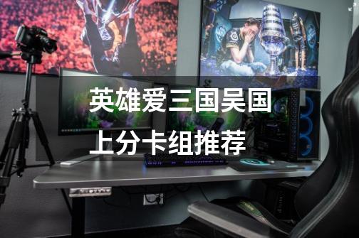 英雄爱三国吴国上分卡组推荐-第1张-游戏信息-龙启网