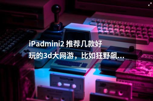 iPadmini2 推荐几款好玩的3d大网游，比如狂野飙车，现代战争 推荐个魔幻点的，刀塔游-第1张-游戏信息-龙启网