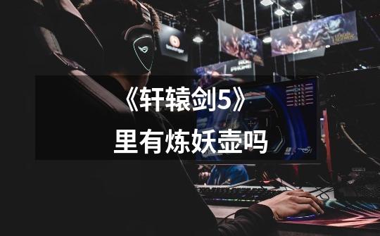 《轩辕剑5》里有炼妖壶吗-第1张-游戏信息-龙启网