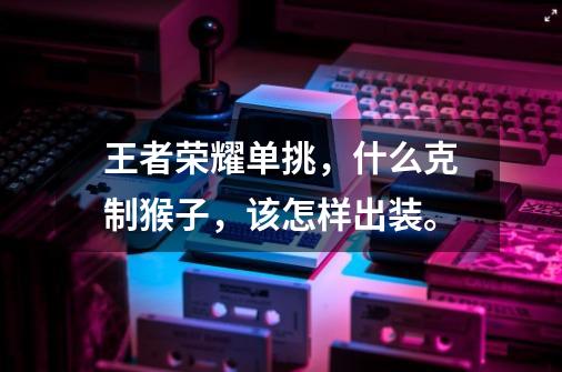 王者荣耀单挑,什么克制猴子,该怎样出装。-第1张-游戏信息-龙启网