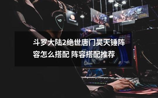斗罗大陆2绝世唐门昊天锤阵容怎么搭配 阵容搭配推荐-第1张-游戏信息-龙启网