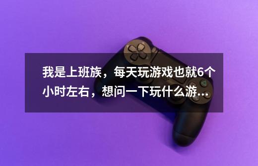 我是上班族，每天玩游戏也就6个小时左右，想问一下玩什么游戏好一点，不要WOW，不要回合制得-第1张-游戏信息-龙启网