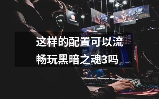 这样的配置可以流畅玩黑暗之魂3吗-第1张-游戏信息-龙启网
