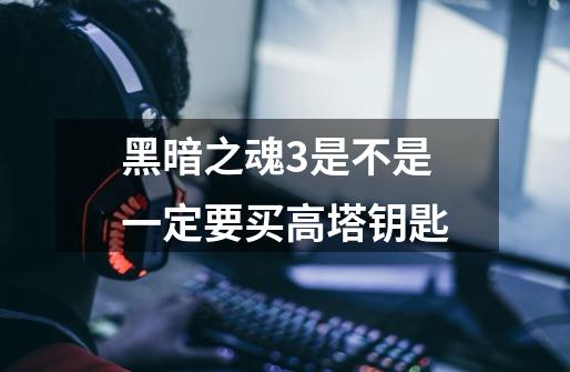 黑暗之魂3是不是一定要买高塔钥匙-第1张-游戏信息-龙启网