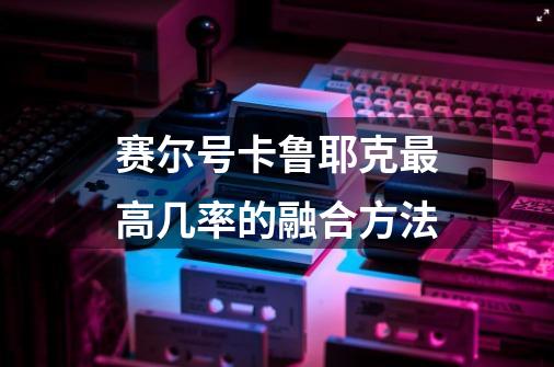 赛尔号卡鲁耶克最高几率的融合方法-第1张-游戏信息-龙启网