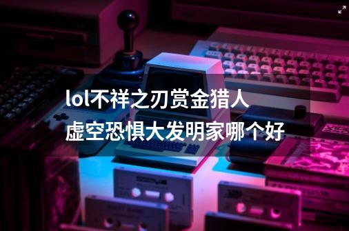 lol不祥之刃赏金猎人虚空恐惧大发明家哪个好-第1张-游戏信息-龙启网