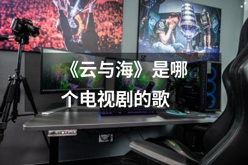 《云与海》是哪个电视剧的歌-第1张-游戏信息-龙启网