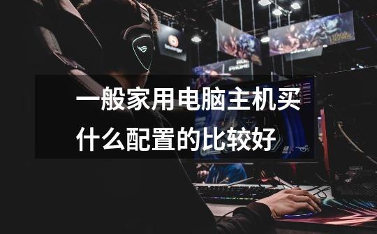 一般家用电脑主机买什么配置的比较好-第1张-游戏信息-龙启网