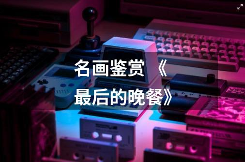 名画鉴赏 《最后的晚餐》-第1张-游戏信息-龙启网