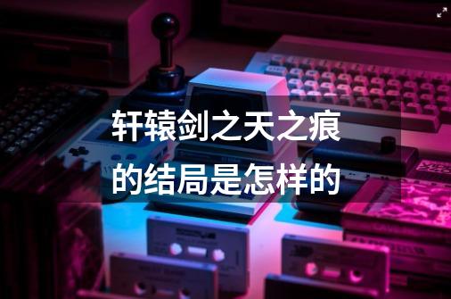 轩辕剑之天之痕的结局是怎样的-第1张-游戏信息-龙启网