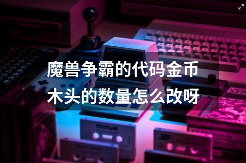魔兽争霸的代码金币木头的数量怎么改呀-第1张-游戏信息-龙启网
