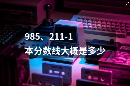 985、211-1本分数线大概是多少-第1张-游戏信息-龙启网