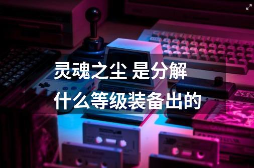 灵魂之尘 是分解什么等级装备出的-第1张-游戏信息-龙启网