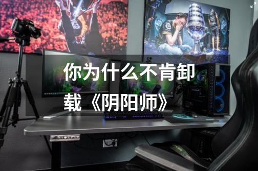 你为什么不肯卸载《阴阳师》-第1张-游戏信息-龙启网