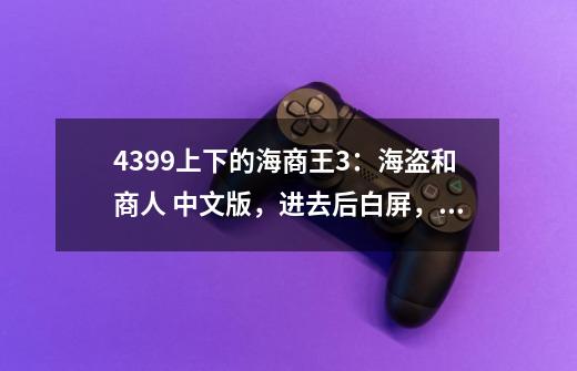 4399上下的海商王3：海盗和商人 中文版，进去后白屏，切出来后就是下面这提示。-第1张-游戏信息-龙启网