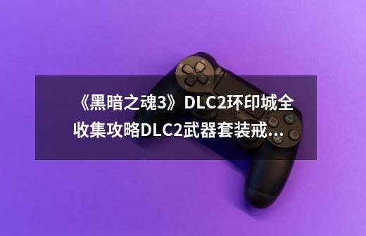 《黑暗之魂3》DLC2环印城全收集攻略DLC2武器套装戒指及法术收集攻略-第1张-游戏信息-龙启网