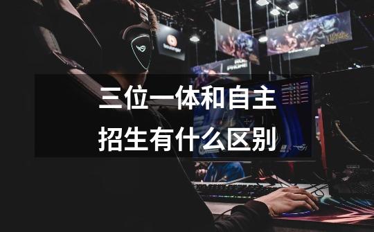 三位一体和自主招生有什么区别-第1张-游戏信息-龙启网