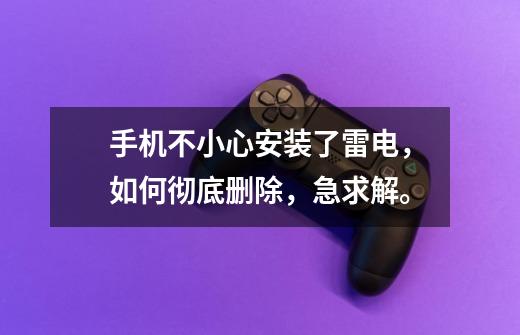 手机不小心安装了雷电,如何彻底删除,急求解。-第1张-游戏信息-龙启网