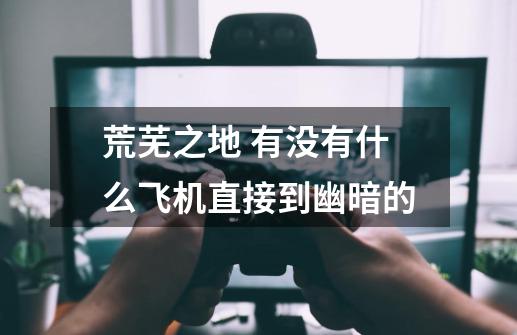 荒芜之地 有没有什么飞机直接到幽暗的-第1张-游戏信息-龙启网