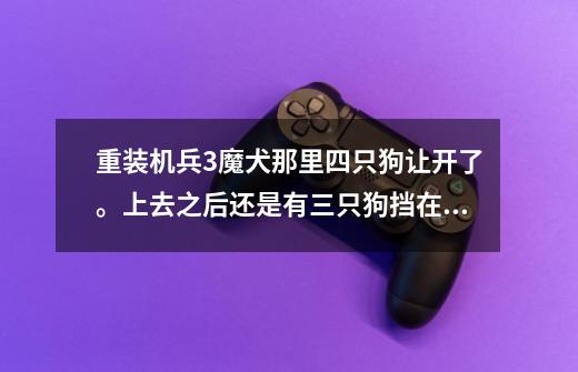 重装机兵3魔犬那里四只狗让开了。上去之后还是有三只狗挡在房子门前。怎么办-第1张-游戏信息-龙启网