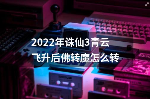 2022年诛仙3青云飞升后佛转魔怎么转-第1张-游戏信息-龙启网