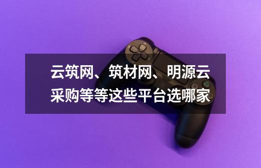 云筑网、筑材网、明源云采购等等这些平台选哪家-第1张-游戏信息-龙启网