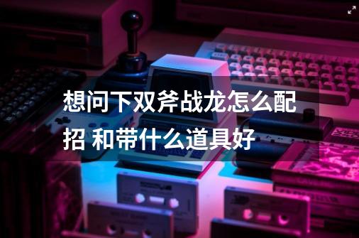 想问下双斧战龙怎么配招 和带什么道具好-第1张-游戏信息-龙启网