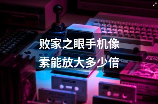 败家之眼手机像素能放大多少倍-第1张-游戏信息-龙启网