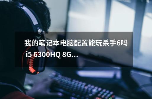 我的笔记本电脑配置能玩杀手6吗 i5 6300HQ 8G内存 GTX960M 4G显存-第1张-游戏信息-龙启网