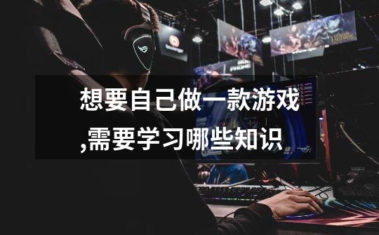 想要自己做一款游戏,需要学习哪些知识-第1张-游戏信息-龙启网