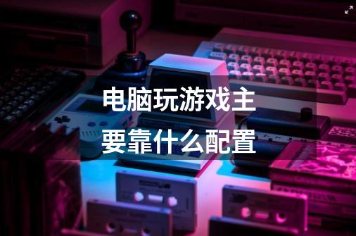 电脑玩游戏主要靠什么配置-第1张-游戏信息-龙启网