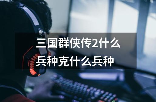 三国群侠传2什么兵种克什么兵种-第1张-游戏信息-龙启网