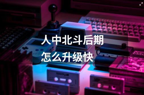 人中北斗后期怎么升级快-第1张-游戏信息-龙启网