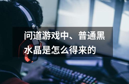 问道游戏中、普通黑水晶是怎么得来的-第1张-游戏信息-龙启网