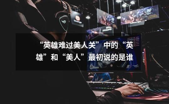 “英雄难过美人关”中的“英雄”和“美人”最初说的是谁-第1张-游戏信息-龙启网