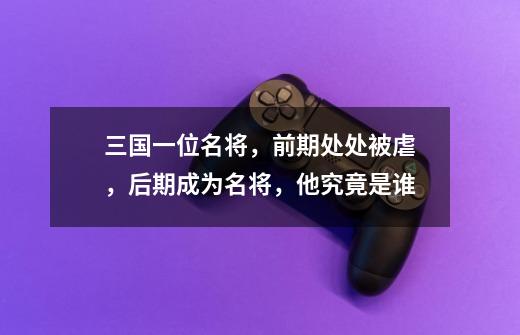 三国一位名将,前期处处被虐,后期成为名将,他究竟是谁-第1张-游戏信息-龙启网