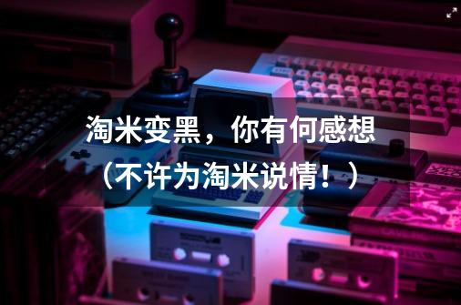 淘米变黑,你有何感想(不许为淘米说情!)-第1张-游戏信息-龙启网