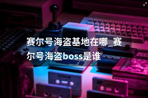 赛尔号海盗基地在哪_赛尔号海盗boss是谁-第1张-游戏信息-龙启网
