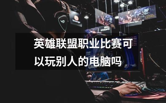 英雄联盟职业比赛可以玩别人的电脑吗-第1张-游戏信息-龙启网