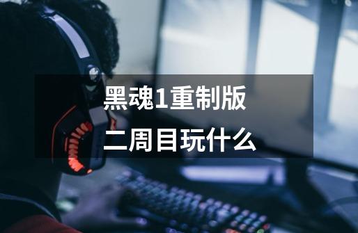 黑魂1重制版二周目玩什么-第1张-游戏信息-龙启网