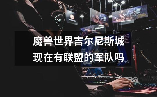 魔兽世界吉尔尼斯城现在有联盟的军队吗-第1张-游戏信息-龙启网