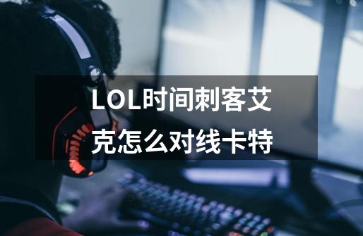 LOL时间刺客艾克怎么对线卡特-第1张-游戏信息-龙启网