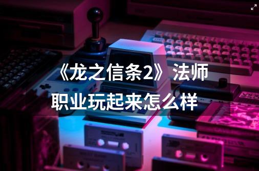 《龙之信条2》法师职业玩起来怎么样-第1张-游戏信息-龙启网