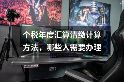 个税年度汇算清缴计算方法,哪些人需要办理-第1张-游戏信息-龙启网